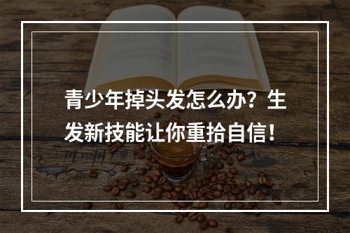 青少年掉头发怎么办？生发新技能让你重拾自信！