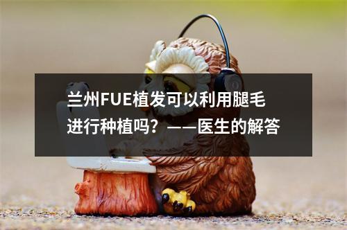 兰州FUE植发可以利用腿毛进行种植吗？——医生的解答