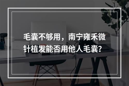 毛囊不够用，南宁雍禾微针植发能否用他人毛囊？