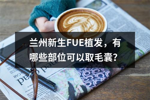 兰州新生FUE植发，有哪些部位可以取毛囊？