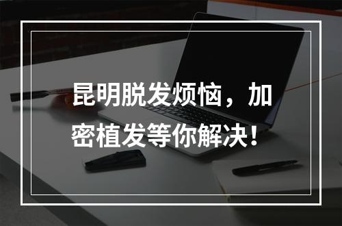 昆明脱发烦恼，加密植发等你解决！