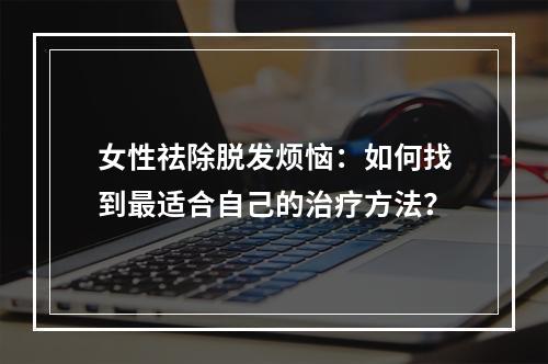 女性祛除脱发烦恼：如何找到最适合自己的治疗方法？