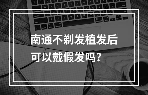 南通不剃发植发后可以戴假发吗？