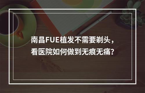 南昌FUE植发不需要剃头，看医院如何做到无痕无痛？