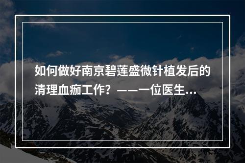 如何做好南京碧莲盛微针植发后的清理血痂工作？——一位医生的经验分享