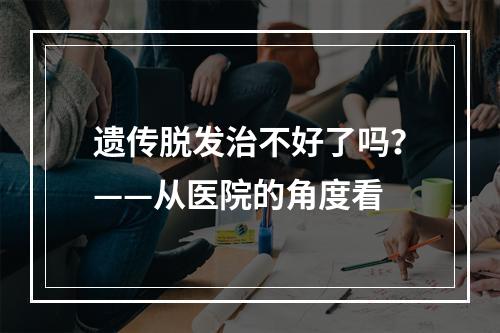 遗传脱发治不好了吗？——从医院的角度看