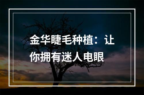 金华睫毛种植：让你拥有迷人电眼