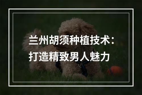 兰州胡须种植技术：打造精致男人魅力