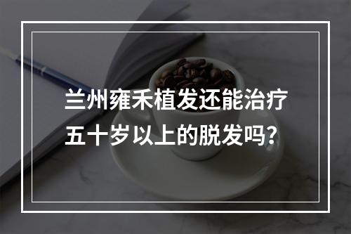 兰州雍禾植发还能治疗五十岁以上的脱发吗？