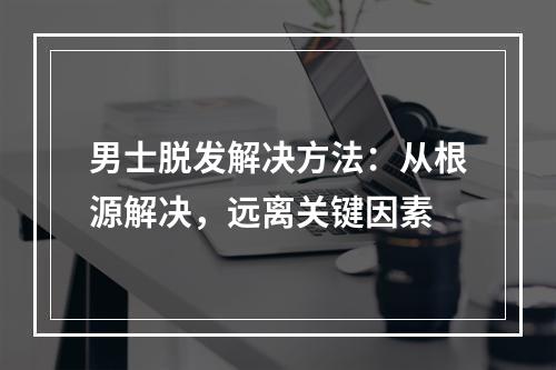 男士脱发解决方法：从根源解决，远离关键因素