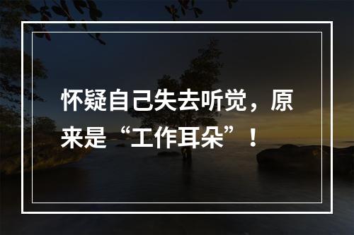 怀疑自己失去听觉，原来是“工作耳朵”！