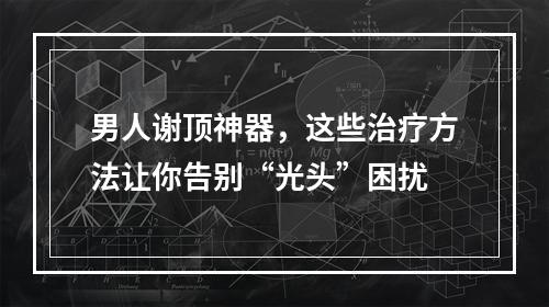 男人谢顶神器，这些治疗方法让你告别“光头”困扰