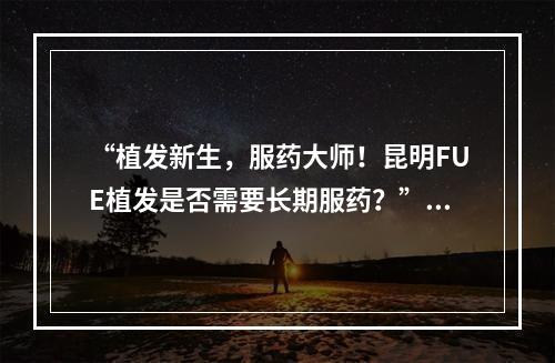 “植发新生，服药大师！昆明FUE植发是否需要长期服药？”——解读植发术后使用药物的必要性