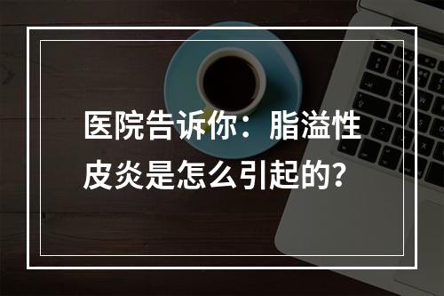 医院告诉你：脂溢性皮炎是怎么引起的？