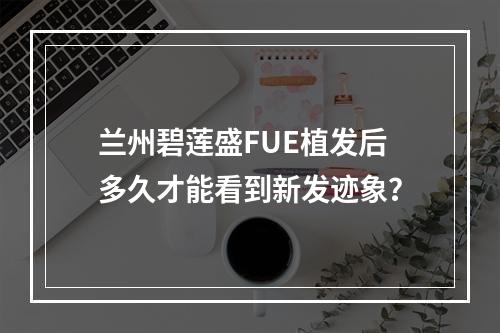 兰州碧莲盛FUE植发后多久才能看到新发迹象？