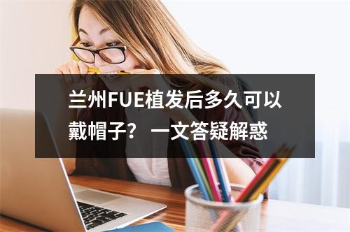 兰州FUE植发后多久可以戴帽子？ 一文答疑解惑