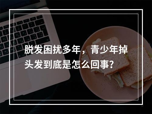 脱发困扰多年，青少年掉头发到底是怎么回事？