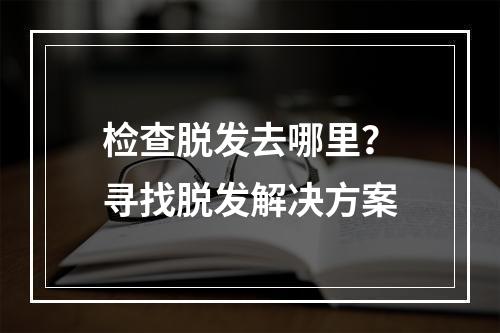 检查脱发去哪里？寻找脱发解决方案