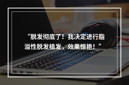 “脱发彻底了！我决定进行脂溢性脱发植发，效果惊艳！”