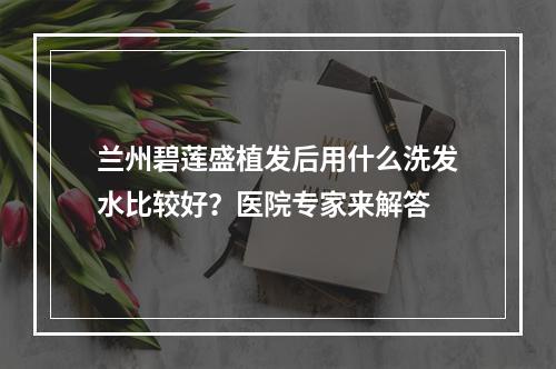 兰州碧莲盛植发后用什么洗发水比较好？医院专家来解答