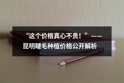 “这个价格真心不贵！”——昆明睫毛种植价格公开解析