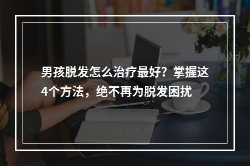 男孩脱发怎么治疗最好？掌握这4个方法，绝不再为脱发困扰