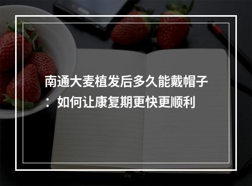 南通大麦植发后多久能戴帽子：如何让康复期更快更顺利