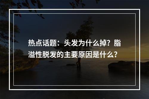 热点话题：头发为什么掉？脂溢性脱发的主要原因是什么？