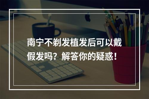 南宁不剃发植发后可以戴假发吗？解答你的疑惑！