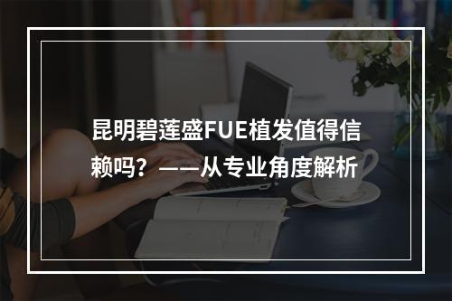 昆明碧莲盛FUE植发值得信赖吗？——从专业角度解析