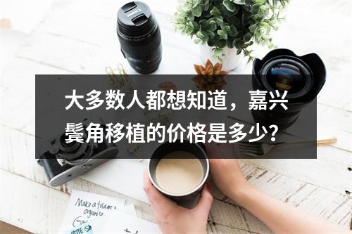 大多数人都想知道，嘉兴鬓角移植的价格是多少？