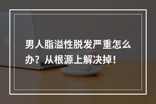 男人脂溢性脱发严重怎么办？从根源上解决掉！