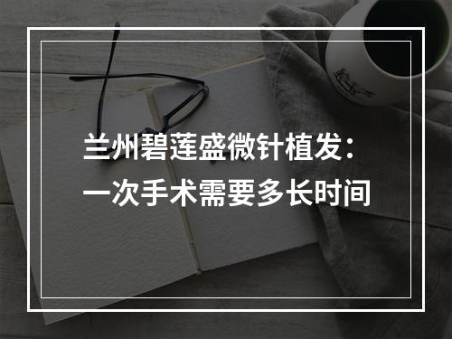 兰州碧莲盛微针植发：一次手术需要多长时间