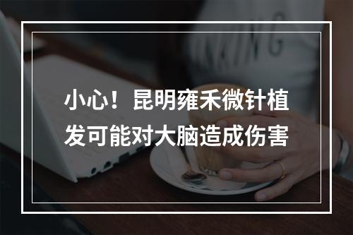 小心！昆明雍禾微针植发可能对大脑造成伤害