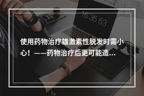 使用药物治疗雄激素性脱发时需小心！——药物治疗后更可能造成秃发