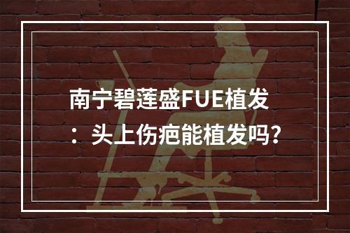 南宁碧莲盛FUE植发：头上伤疤能植发吗？