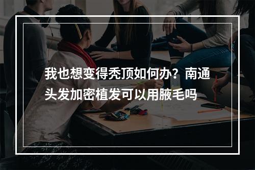 我也想变得秃顶如何办？南通头发加密植发可以用腋毛吗