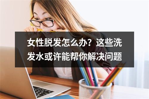 女性脱发怎么办？这些洗发水或许能帮你解决问题