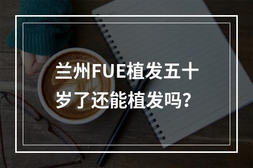 兰州FUE植发五十岁了还能植发吗？