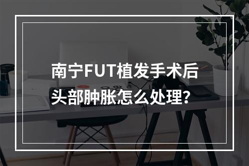 南宁FUT植发手术后头部肿胀怎么处理？