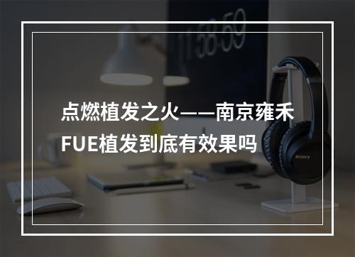 点燃植发之火——南京雍禾FUE植发到底有效果吗