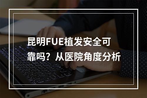 昆明FUE植发安全可靠吗？从医院角度分析