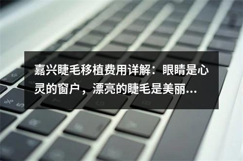 嘉兴睫毛移植费用详解：眼睛是心灵的窗户，漂亮的睫毛是美丽之窗的关键。