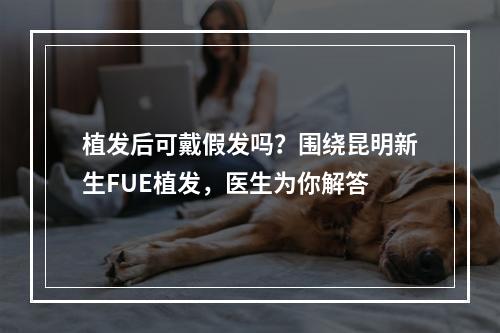 植发后可戴假发吗？围绕昆明新生FUE植发，医生为你解答