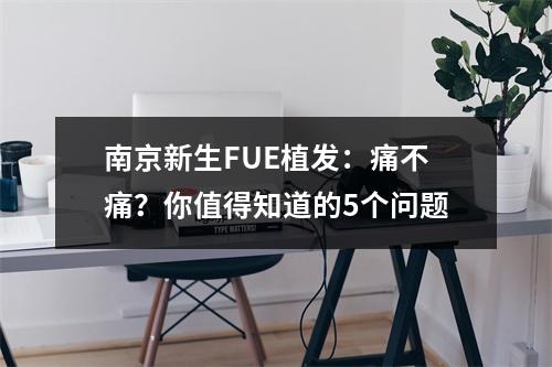 南京新生FUE植发：痛不痛？你值得知道的5个问题