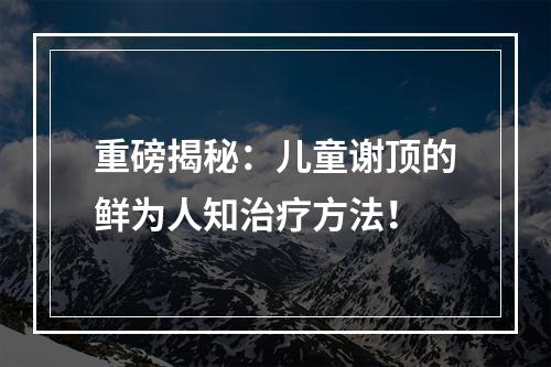 重磅揭秘：儿童谢顶的鲜为人知治疗方法！