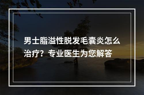 男士脂溢性脱发毛囊炎怎么治疗？专业医生为您解答