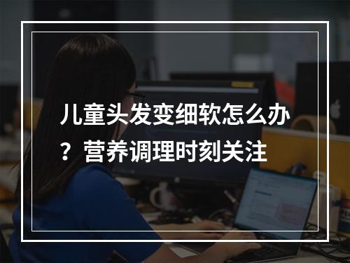 儿童头发变细软怎么办？营养调理时刻关注