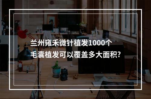 兰州雍禾微针植发1000个毛囊植发可以覆盖多大面积?