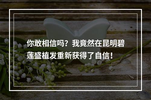 你敢相信吗？我竟然在昆明碧莲盛植发重新获得了自信！